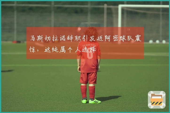 马斯切拉诺辞职引发迈阿密球队震惊，这纯属个人选择