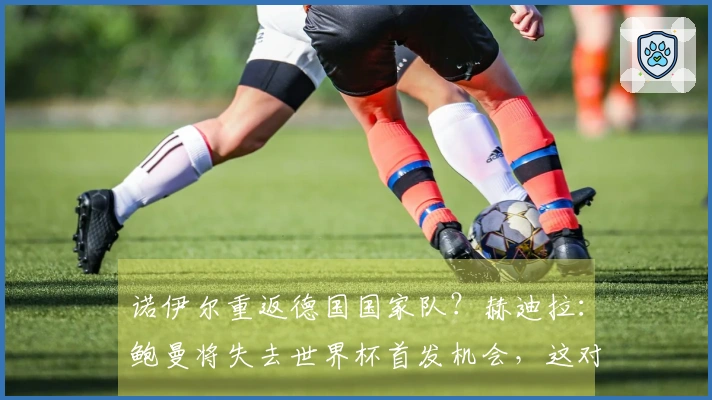 诺伊尔重返德国国家队？赫迪拉：鲍曼将失去世界杯首发机会，这对他是不利的