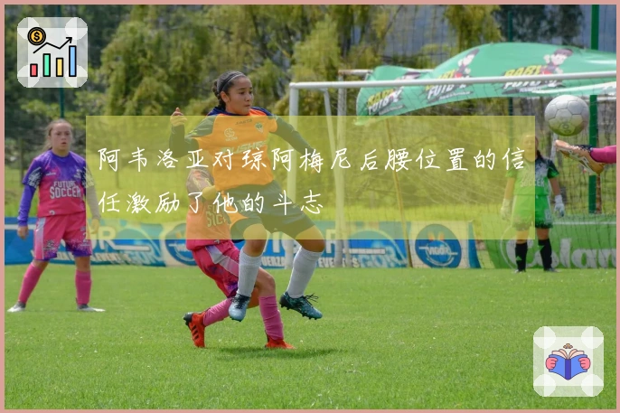 阿韦洛亚对琼阿梅尼后腰位置的信任激励了他的斗志