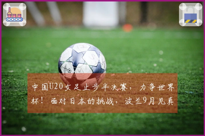 中国U20女足止步半决赛，力争世界杯！面对日本的挑战，波兰9月见真章