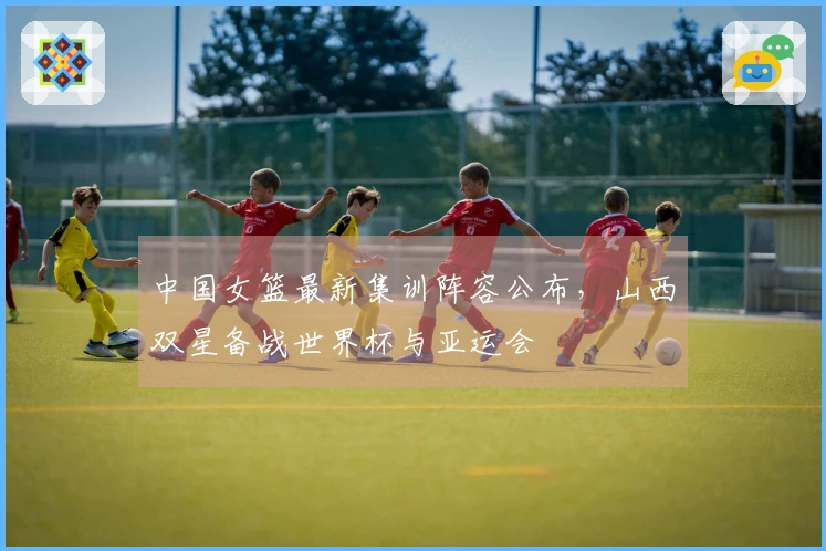 中国女篮最新集训阵容公布，山西双星备战世界杯与亚运会