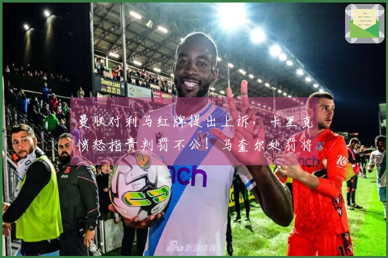 曼联对利马红牌提出上诉，卡里克愤怒指责判罚不公！马奎尔处罚将在两日内揭晓