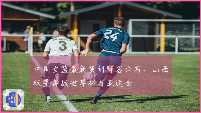 中国女篮最新集训阵容公布，山西双星备战世界杯与亚运会