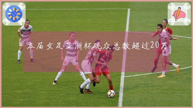 本届女足亚洲杯观众总数超过20万