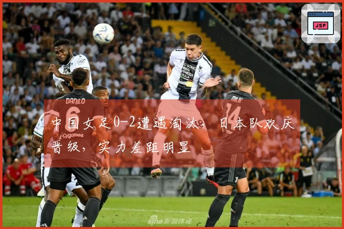 中国女足0-2遭遇淘汰，日本队欢庆晋级，实力差距明显